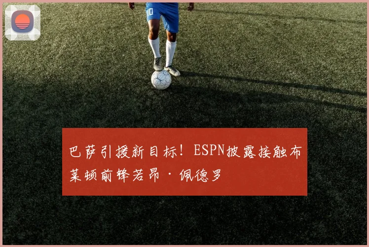 巴萨引援新目标！ESPN披露接触布莱顿前锋若昂·佩德罗