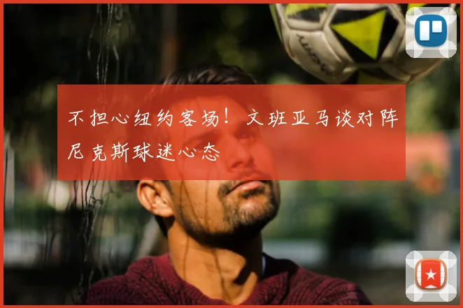 不担心纽约客场!文班亚马谈对阵尼克斯球迷心态