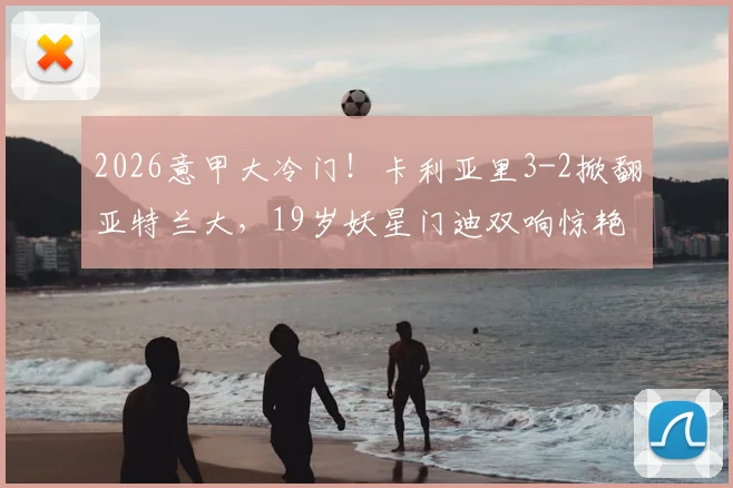 2026意甲大冷门！卡利亚里3-2掀翻亚特兰大，19岁妖星门迪双响惊艳全场，附比赛集锦及积分榜影响分析