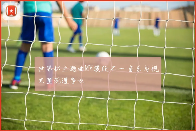 世界杯主题曲MV褒贬不一 音乐与视觉呈现遭争议